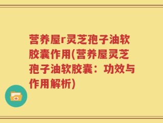 营养屋r灵芝孢子油软胶囊作用(营养屋灵芝孢子油软胶囊：功效与作用解析)