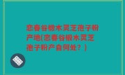 恋春谷椴木灵芝孢子粉产地(恋春谷椴木灵芝孢子粉产自何处？)