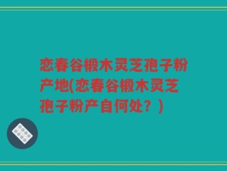 恋春谷椴木灵芝孢子粉产地(恋春谷椴木灵芝孢子粉产自何处？)