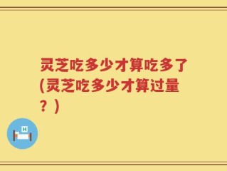 灵芝吃多少才算吃多了(灵芝吃多少才算过量？)
