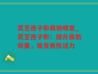 灵芝孢子粉晨勃明显_灵芝孢子粉：提升晨勃效果，焕发男性活力
