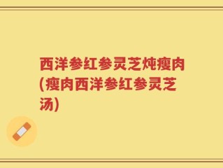 西洋参红参灵芝炖瘦肉(瘦肉西洋参红参灵芝汤)