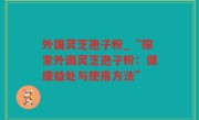 外国灵芝孢子粉_“探索外国灵芝孢子粉：健康益处与使用方法”