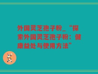 外国灵芝孢子粉_“探索外国灵芝孢子粉：健康益处与使用方法”