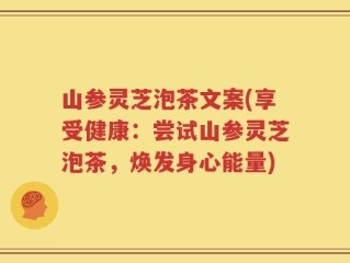 山参灵芝泡茶文案(享受健康：尝试山参灵芝泡茶，焕发身心能量)