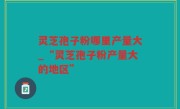 灵芝孢子粉哪里产量大_“灵芝孢子粉产量大的地区”