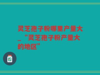 灵芝孢子粉哪里产量大_“灵芝孢子粉产量大的地区”