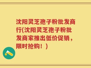 沈阳灵芝孢子粉批发商行(沈阳灵芝孢子粉批发商家推出低价促销，限时抢购！)
