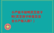 小产能不能喝灵芝孢子粉(灵芝孢子粉是否适合小产能人群？)
