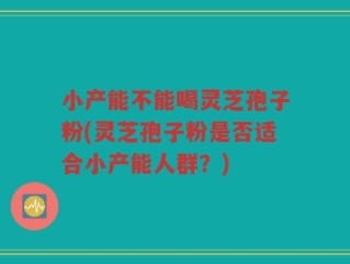 小产能不能喝灵芝孢子粉(灵芝孢子粉是否适合小产能人群？)
