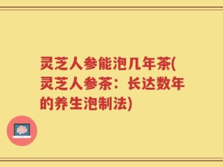 灵芝人参能泡几年茶(灵芝人参茶：长达数年的养生泡制法)