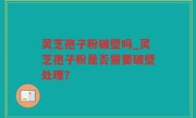灵芝孢子粉破壁吗_灵芝孢子粉是否需要破壁处理？