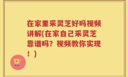 在家里采灵芝好吗视频讲解(在家自己采灵芝靠谱吗？视频教你实现！)