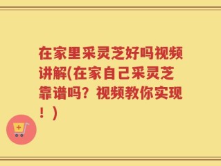 在家里采灵芝好吗视频讲解(在家自己采灵芝靠谱吗？视频教你实现！)