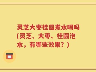 灵芝大枣桂圆煮水喝吗(灵芝、大枣、桂圆泡水，有哪些效果？)
