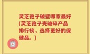 灵芝孢子破壁哪家最好(灵芝孢子壳破碎产品排行榜，选择更好的保健品。)