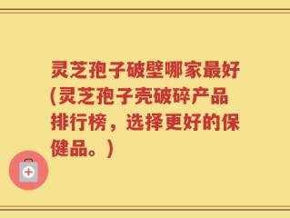 灵芝孢子破壁哪家最好(灵芝孢子壳破碎产品排行榜，选择更好的保健品。)