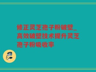 修正灵芝孢子粉破壁_高效破壁技术提升灵芝孢子粉吸收率