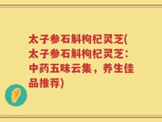 太子参石斛枸杞灵芝(太子参石斛枸杞灵芝：中药五味云集，养生佳品推荐)