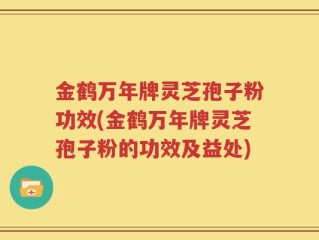 金鹤万年牌灵芝孢子粉功效(金鹤万年牌灵芝孢子粉的功效及益处)