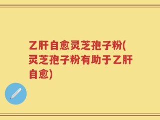 乙肝自愈灵芝孢子粉(灵芝孢子粉有助于乙肝自愈)
