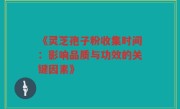 《灵芝孢子粉收集时间：影响品质与功效的关键因素》