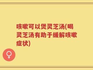 咳嗽可以煲灵芝汤(喝灵芝汤有助于缓解咳嗽症状)