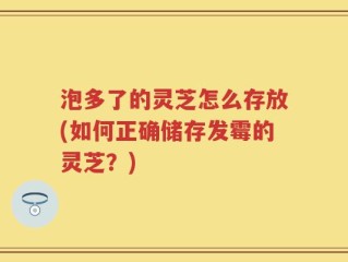 泡多了的灵芝怎么存放(如何正确储存发霉的灵芝？)