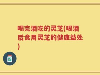 喝完酒吃的灵芝(喝酒后食用灵芝的健康益处)