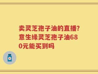 卖灵芝孢子油的直播？意生缘灵芝孢子油680元能买到吗