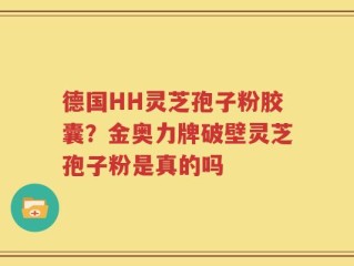 德国HH灵芝孢子粉胶囊？金奥力牌破壁灵芝孢子粉是真的吗
