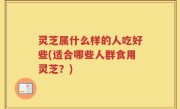 灵芝属什么样的人吃好些(适合哪些人群食用灵芝？)