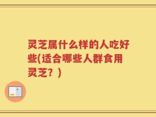 灵芝属什么样的人吃好些(适合哪些人群食用灵芝？)