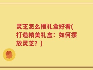 灵芝怎么摆礼盒好看(打造精美礼盒：如何摆放灵芝？)