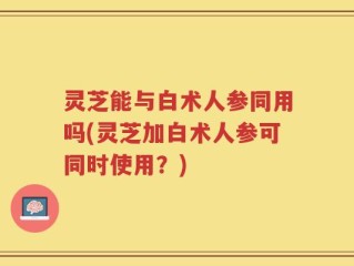 灵芝能与白术人参同用吗(灵芝加白术人参可同时使用？)