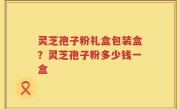 灵芝孢子粉礼盒包装盒？灵芝孢子粉多少钱一盒