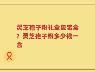 灵芝孢子粉礼盒包装盒？灵芝孢子粉多少钱一盒