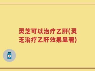 灵芝可以治疗乙肝(灵芝治疗乙肝效果显著)