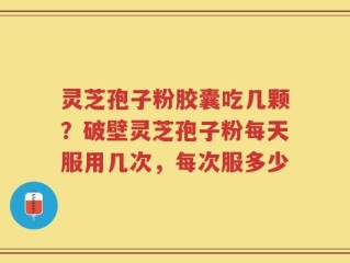 灵芝孢子粉胶囊吃几颗？破壁灵芝孢子粉每天服用几次，每次服多少