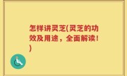 怎样讲灵芝(灵芝的功效及用途，全面解读！)