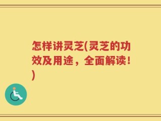 怎样讲灵芝(灵芝的功效及用途，全面解读！)