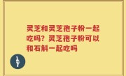 灵芝和灵芝孢子粉一起吃吗？灵芝孢子粉可以和石斛一起吃吗