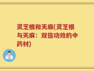 灵芝根和天麻(灵芝根与天麻：双倍功效的中药材)