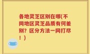 各地灵芝区别在哪(不同地区灵芝品质有何差别？区分方法一网打尽！)