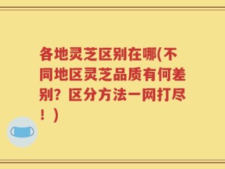 各地灵芝区别在哪(不同地区灵芝品质有何差别？区分方法一网打尽！)