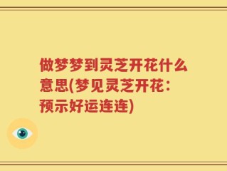 做梦梦到灵芝开花什么意思(梦见灵芝开花：预示好运连连)
