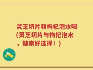 灵芝切片和枸杞泡水喝(灵芝切片与枸杞泡水，健康好选择！)