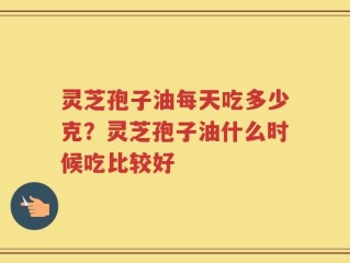 灵芝孢子油每天吃多少克？灵芝孢子油什么时候吃比较好