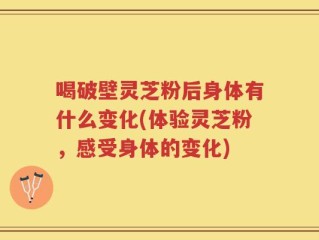 喝破壁灵芝粉后身体有什么变化(体验灵芝粉，感受身体的变化)