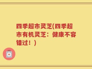 四季超市灵芝(四季超市有机灵芝：健康不容错过！)